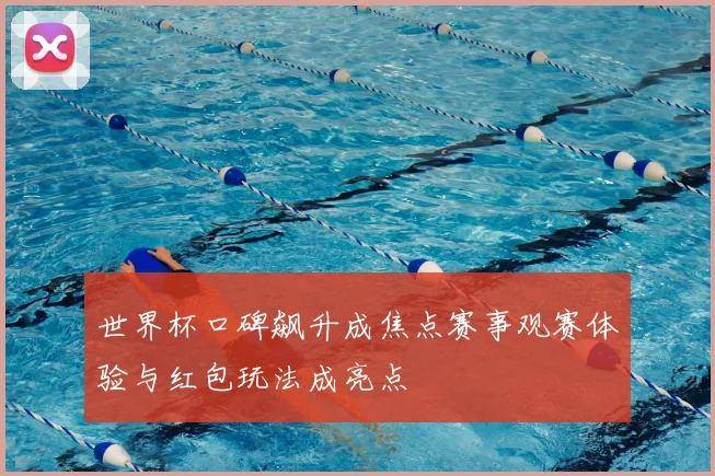 世界杯口碑飙升成焦点赛事观赛体验与红包玩法成亮点