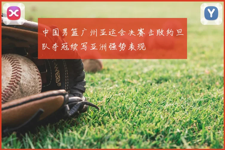 中国男篮广州亚运会决赛击败约旦队夺冠续写亚洲强势表现