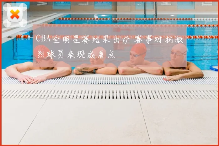 CBA全明星赛结果出炉 赛事对抗激烈球员表现成看点