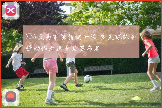 NBA交易市场持续升温 多支球队补强动作加速季后赛布局