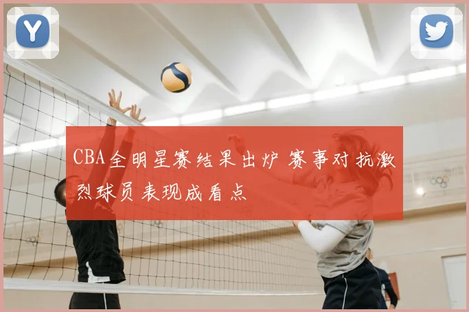 CBA全明星赛结果出炉 赛事对抗激烈球员表现成看点