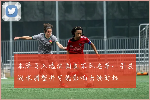 本泽马入选法国国家队名单,引发战术调整并可能影响出场时机