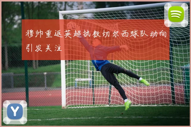 穆帅重返英超执教切尔西球队动向引发关注