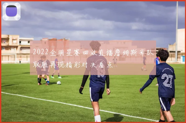 2022全明星赛回放直播詹姆斯率队取胜再现精彩对决看点