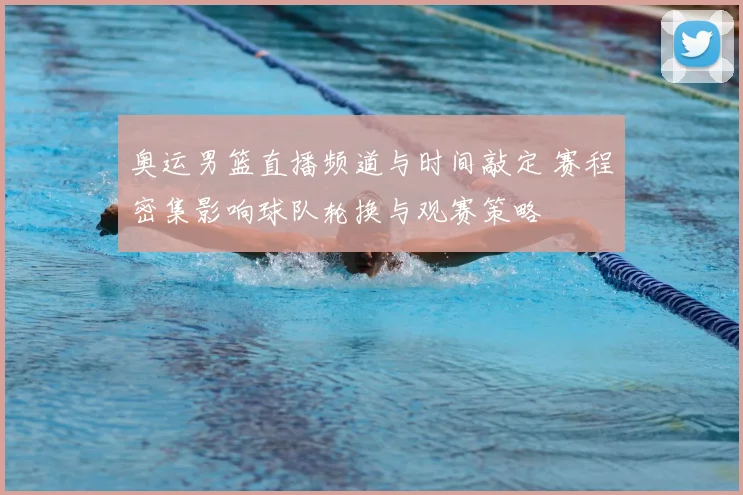 奥运男篮直播频道与时间敲定 赛程密集影响球队轮换与观赛策略