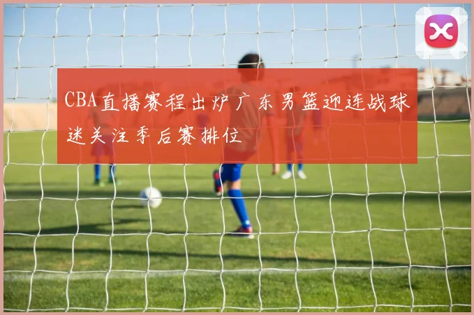CBA直播赛程出炉广东男篮迎连战球迷关注季后赛排位