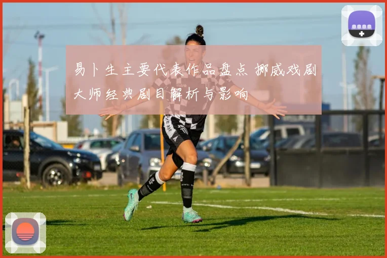 易卜生主要代表作品盘点 挪威戏剧大师经典剧目解析与影响