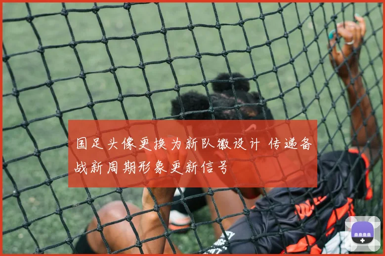 国足头像更换为新队徽设计 传递备战新周期形象更新信号