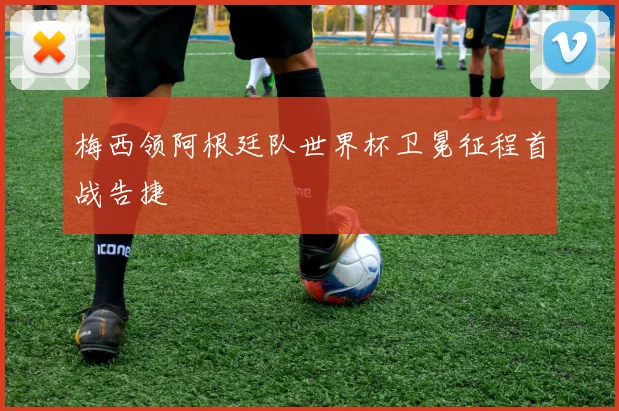 梅西领阿根廷队世界杯卫冕征程首战告捷