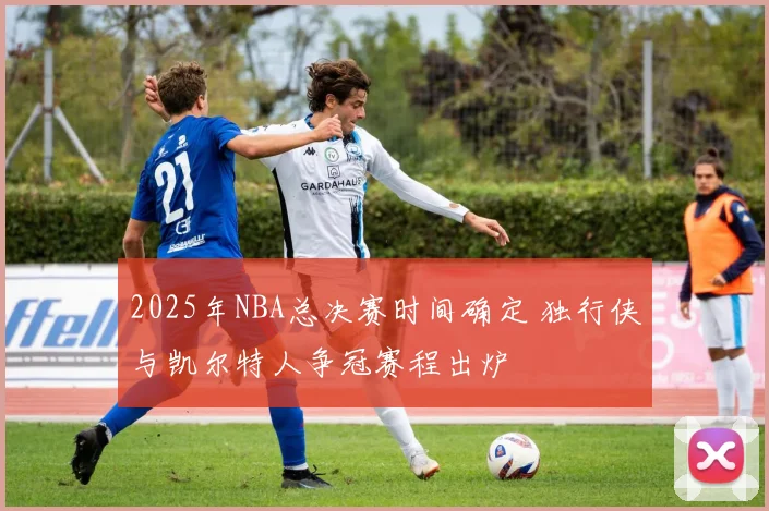 2025年NBA总决赛时间确定 独行侠与凯尔特人争冠赛程出炉