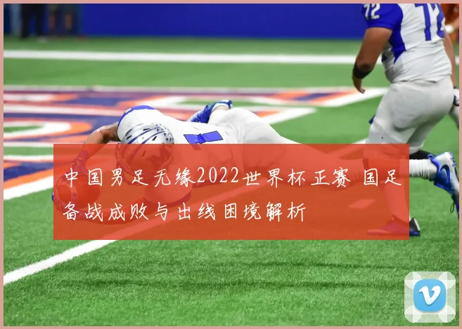 中国男足无缘2022世界杯正赛 国足备战成败与出线困境解析
