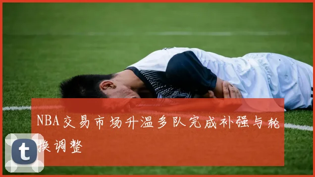 NBA交易市场升温多队完成补强与轮换调整