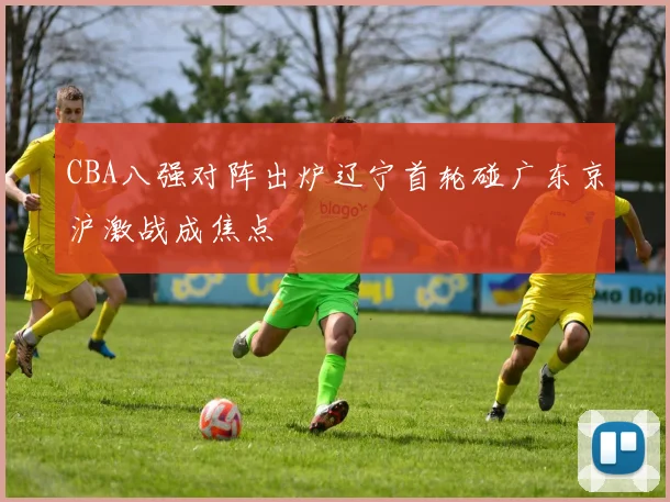 CBA八强对阵出炉辽宁首轮碰广东京沪激战成焦点