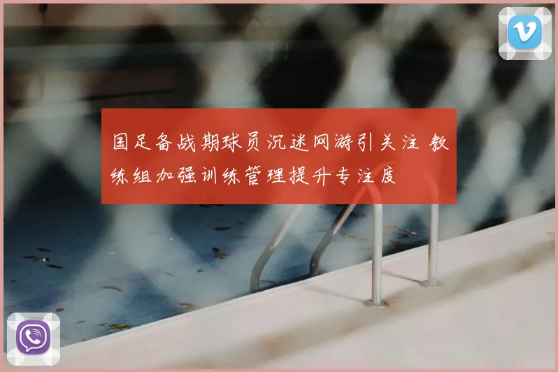 国足备战期球员沉迷网游引关注 教练组加强训练管理提升专注度