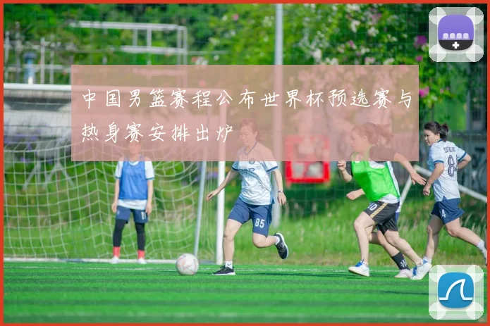 中国男篮赛程公布世界杯预选赛与热身赛安排出炉