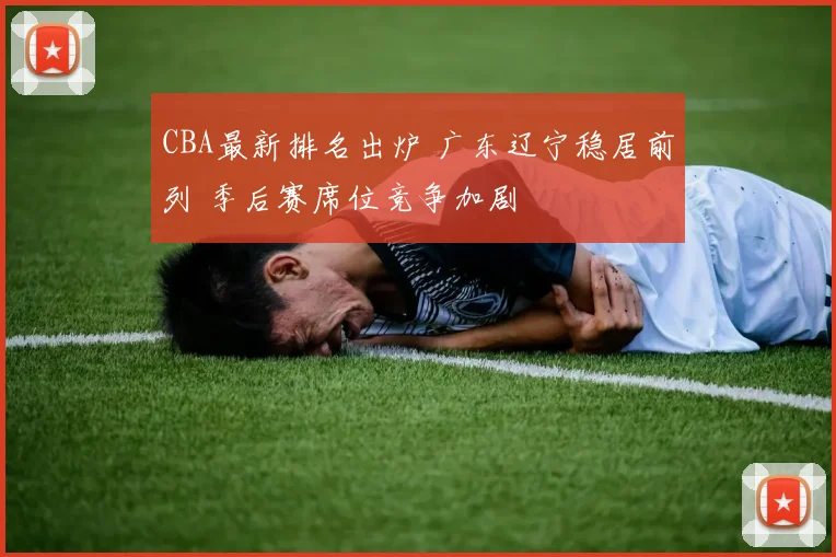 CBA最新排名出炉 广东辽宁稳居前列 季后赛席位竞争加剧