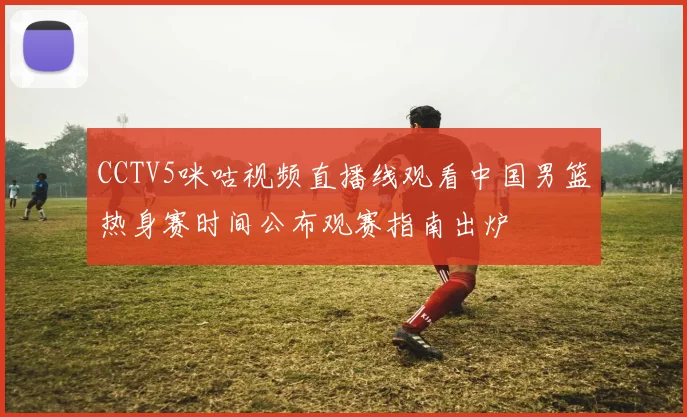 CCTV5咪咕视频直播线观看中国男篮热身赛时间公布观赛指南出炉