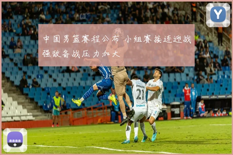 中国男篮赛程公布 小组赛接连迎战强敌备战压力加大
