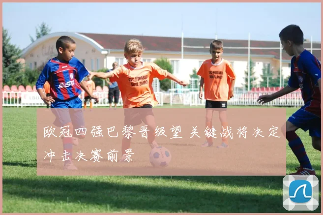 欧冠四强巴黎晋级望 关键战将决定冲击决赛前景