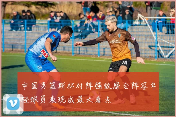 中国男篮斯杯对阵强敌磨合阵容年轻球员表现成最大看点