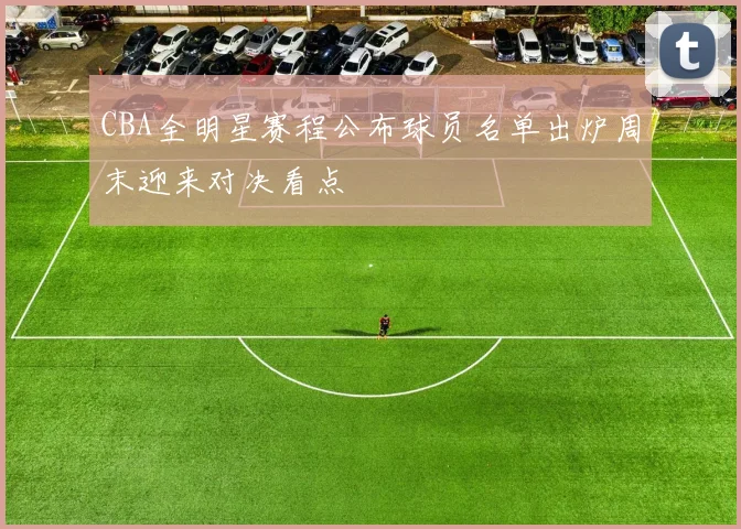 CBA全明星赛程公布球员名单出炉周末迎来对决看点