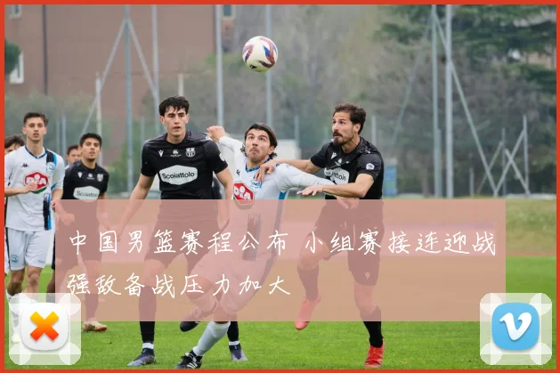 中国男篮赛程公布 小组赛接连迎战强敌备战压力加大