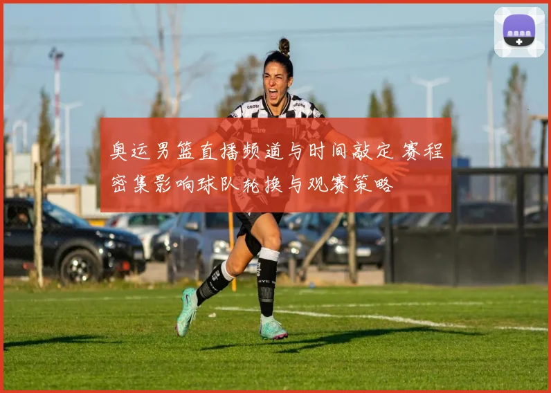 奥运男篮直播频道与时间敲定 赛程密集影响球队轮换与观赛策略