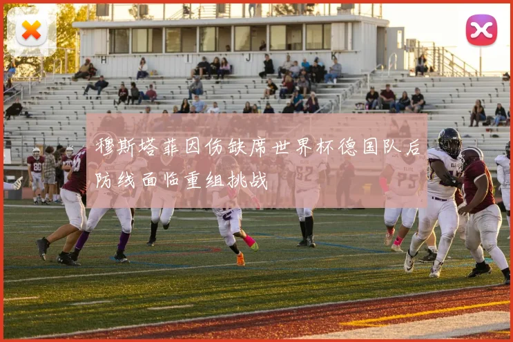 穆斯塔菲因伤缺席世界杯德国队后防线面临重组挑战