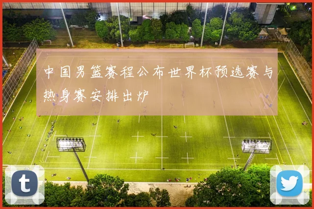 中国男篮赛程公布世界杯预选赛与热身赛安排出炉