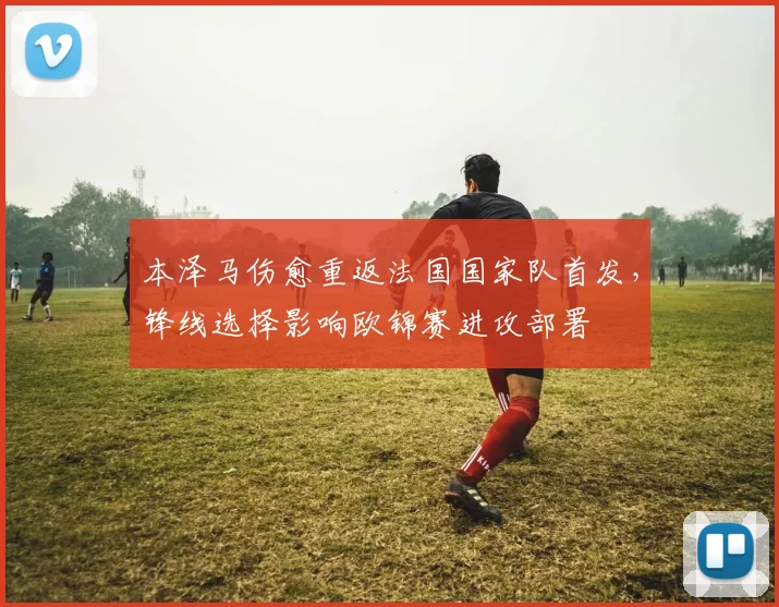 本泽马伤愈重返法国国家队首发，锋线选择影响欧锦赛进攻部署
