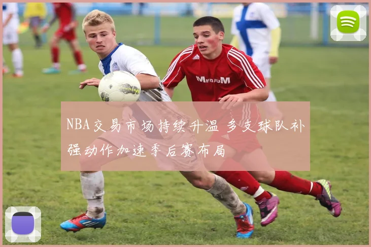 NBA交易市场持续升温 多支球队补强动作加速季后赛布局