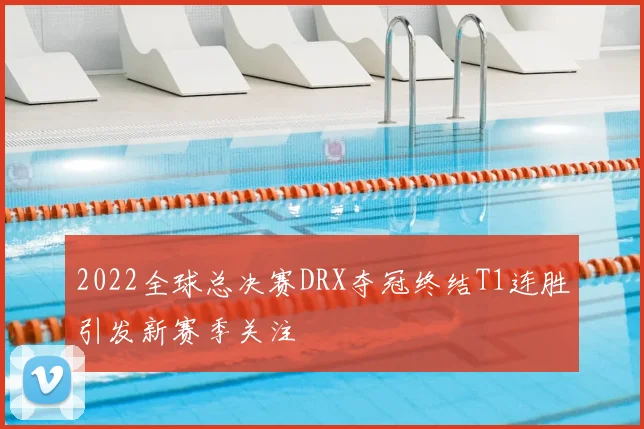 2022全球总决赛DRX夺冠终结T1连胜引发新赛季关注