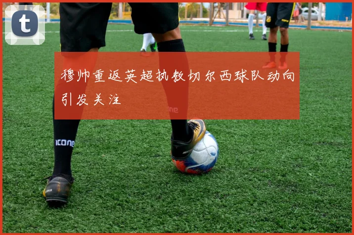 穆帅重返英超执教切尔西球队动向引发关注