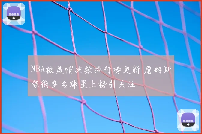 NBA被盖帽次数排行榜更新 詹姆斯领衔多名球星上榜引关注