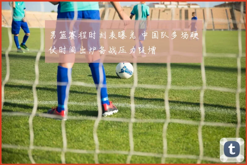 男篮赛程时刻表曝光 中国队多场硬仗时间出炉备战压力陡增