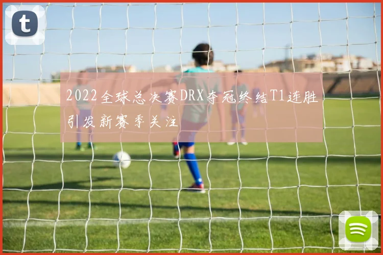 2022全球总决赛DRX夺冠终结T1连胜引发新赛季关注
