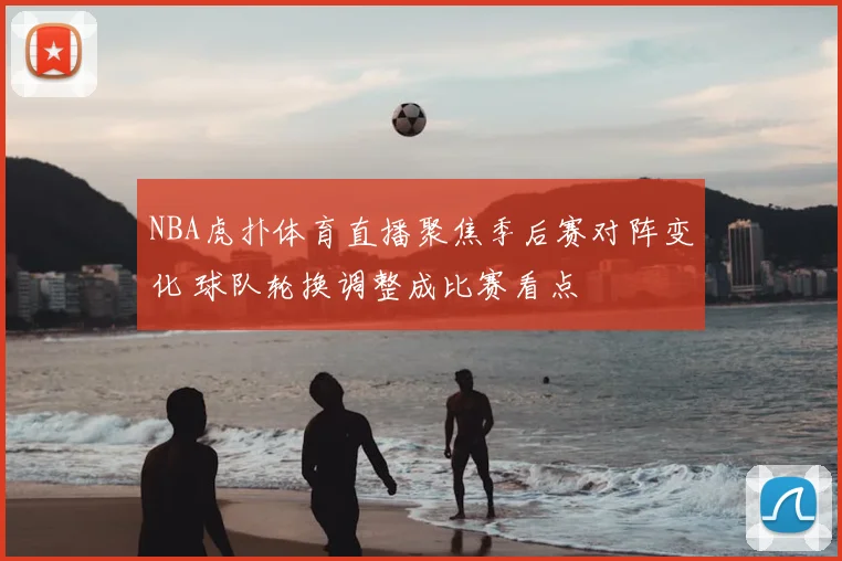 NBA虎扑体育直播聚焦季后赛对阵变化 球队轮换调整成比赛看点