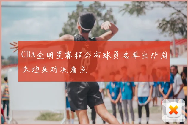 CBA全明星赛程公布球员名单出炉周末迎来对决看点