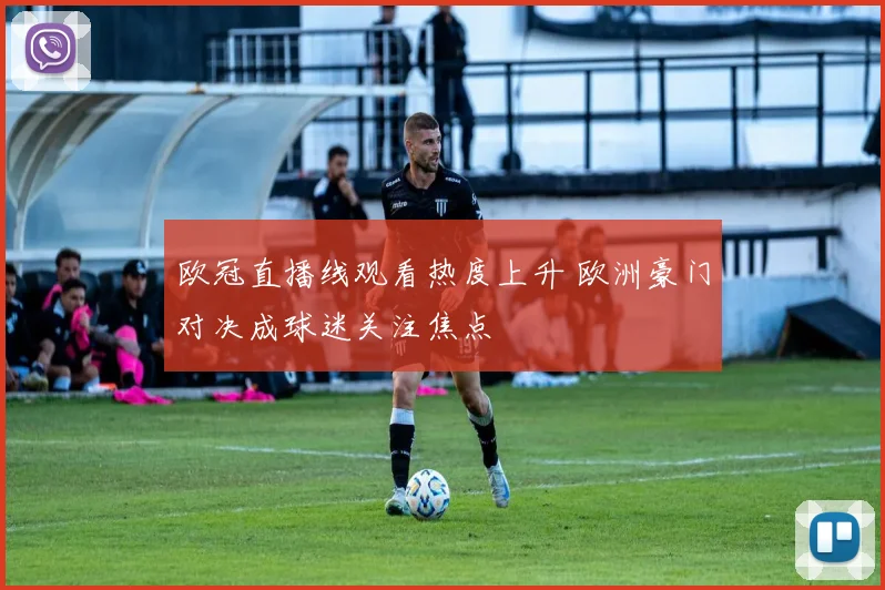 欧冠直播线观看热度上升 欧洲豪门对决成球迷关注焦点