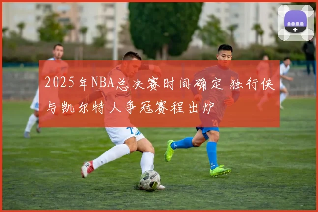 2025年NBA总决赛时间确定 独行侠与凯尔特人争冠赛程出炉