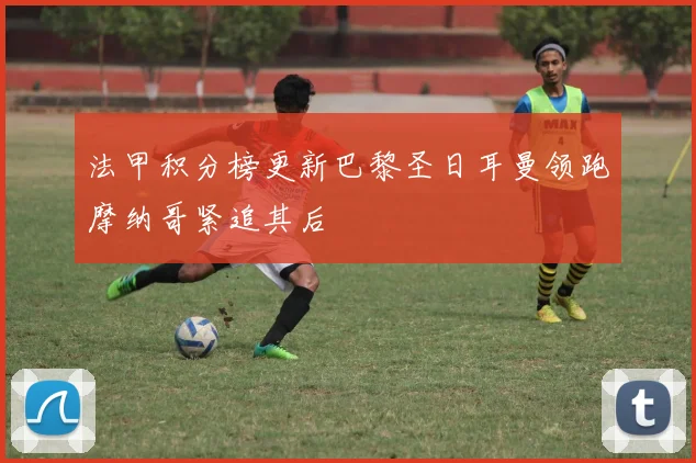 法甲积分榜更新巴黎圣日耳曼领跑摩纳哥紧追其后