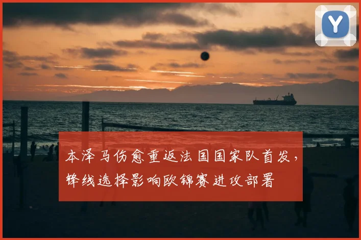 本泽马伤愈重返法国国家队首发，锋线选择影响欧锦赛进攻部署
