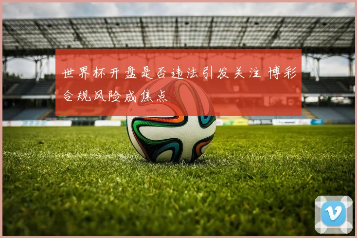世界杯开盘是否违法引发关注 博彩合规风险成焦点