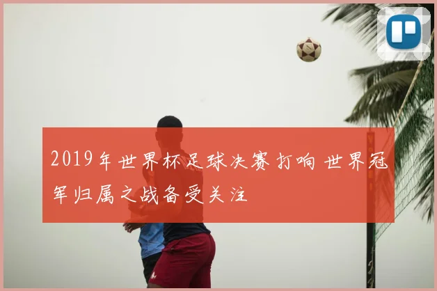 2019年世界杯足球决赛打响 世界冠军归属之战备受关注