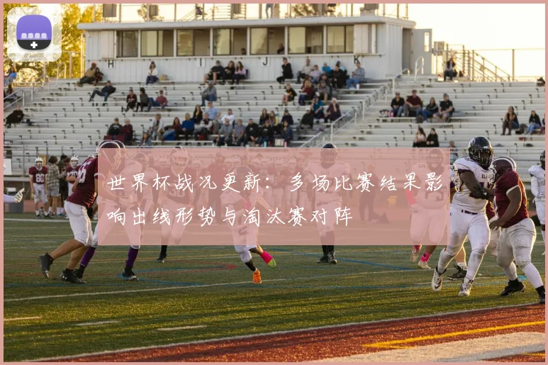世界杯战况更新:多场比赛结果影响出线形势与淘汰赛对阵