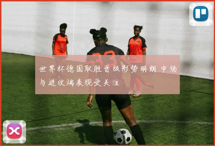 世界杯德国取胜晋级形势明朗 中场与进攻端表现受关注