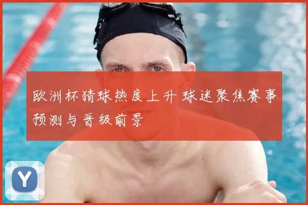 欧洲杯猜球热度上升 球迷聚焦赛事预测与晋级前景