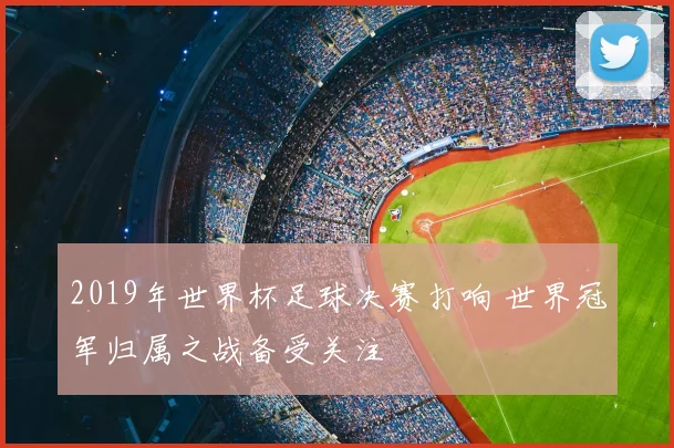 2019年世界杯足球决赛打响 世界冠军归属之战备受关注