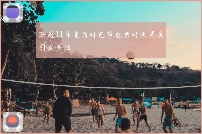 欧冠11年皇马对巴萨经典对决再度引发关注